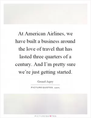 At American Airlines, we have built a business around the love of travel that has lasted three quarters of a century. And I’m pretty sure we’re just getting started Picture Quote #1