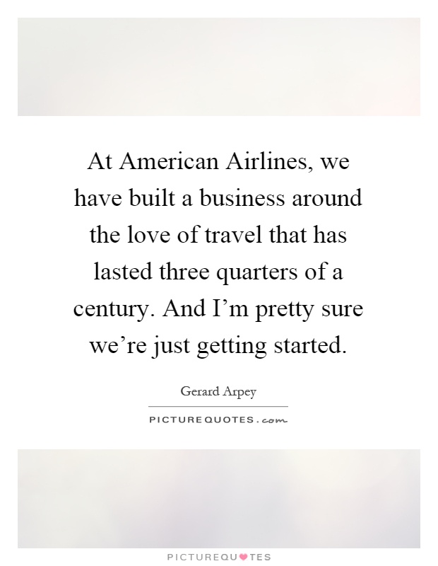 At American Airlines, we have built a business around the love of travel that has lasted three quarters of a century. And I'm pretty sure we're just getting started Picture Quote #1