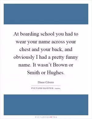 At boarding school you had to wear your name across your chest and your back, and obviously I had a pretty funny name. It wasn’t Brown or Smith or Hughes Picture Quote #1