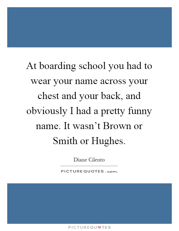 At boarding school you had to wear your name across your chest and your back, and obviously I had a pretty funny name. It wasn't Brown or Smith or Hughes Picture Quote #1