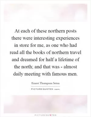 At each of these northern posts there were interesting experiences in store for me, as one who had read all the books of northern travel and dreamed for half a lifetime of the north; and that was - almost daily meeting with famous men Picture Quote #1