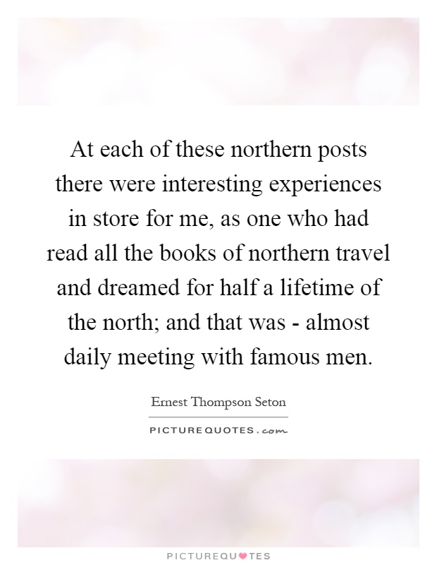 At each of these northern posts there were interesting experiences in store for me, as one who had read all the books of northern travel and dreamed for half a lifetime of the north; and that was - almost daily meeting with famous men Picture Quote #1