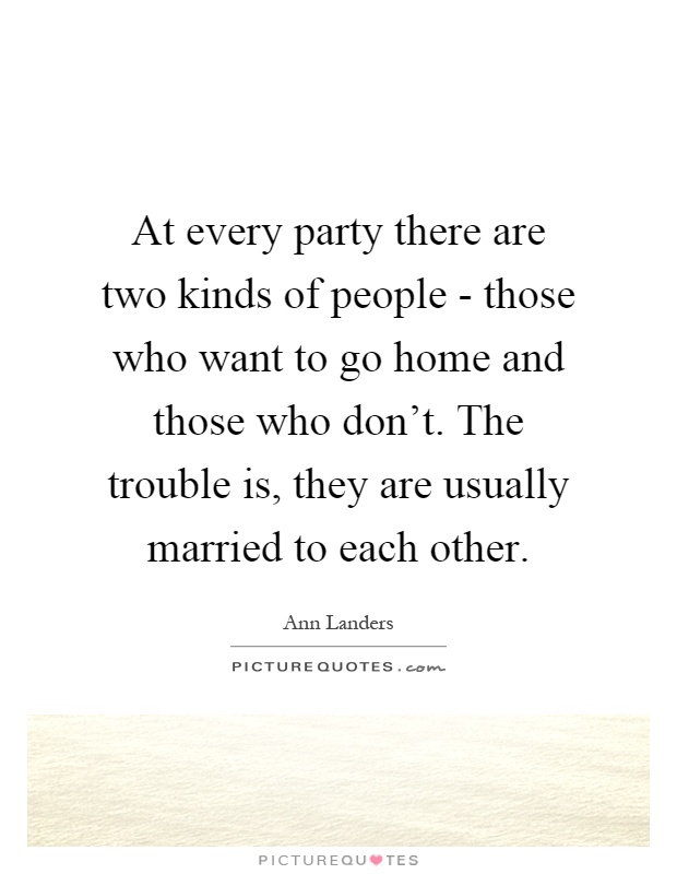 At every party there are two kinds of people - those who want to go home and those who don't. The trouble is, they are usually married to each other Picture Quote #1
