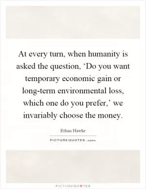 At every turn, when humanity is asked the question, ‘Do you want temporary economic gain or long-term environmental loss, which one do you prefer,’ we invariably choose the money Picture Quote #1
