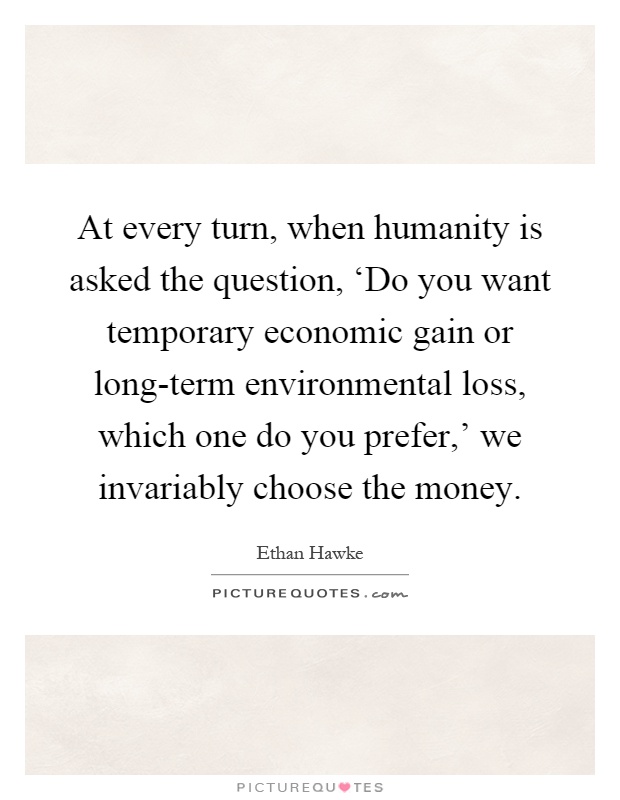 At every turn, when humanity is asked the question, ‘Do you want temporary economic gain or long-term environmental loss, which one do you prefer,' we invariably choose the money Picture Quote #1