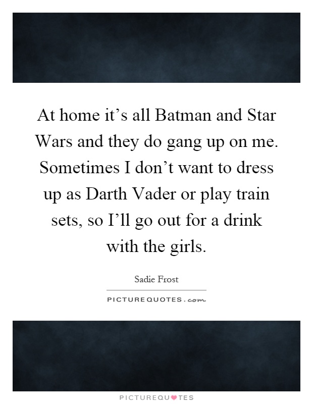 At home it's all Batman and Star Wars and they do gang up on me. Sometimes I don't want to dress up as Darth Vader or play train sets, so I'll go out for a drink with the girls Picture Quote #1