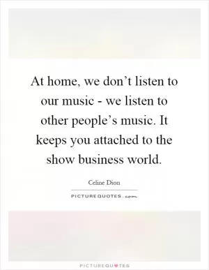 At home, we don’t listen to our music - we listen to other people’s music. It keeps you attached to the show business world Picture Quote #1