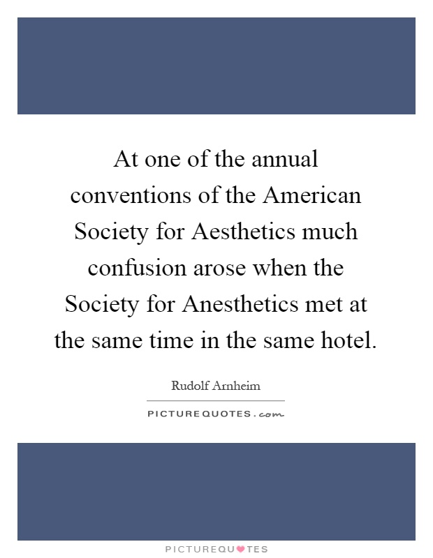 At one of the annual conventions of the American Society for Aesthetics much confusion arose when the Society for Anesthetics met at the same time in the same hotel Picture Quote #1