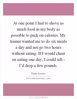 At one point I had to shove as much food in my body as possible to pack on calories. My trainer wanted me to do six meals a day and not go two hours without eating. If I would cheat on eating one day, I could tell - I’d drop a few pounds Picture Quote #1