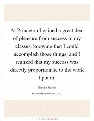 At Princeton I gained a great deal of pleasure from success in my classes. knowing that I could accomplish those things, and I realized that my success was directly proportionate to the work I put in Picture Quote #1
