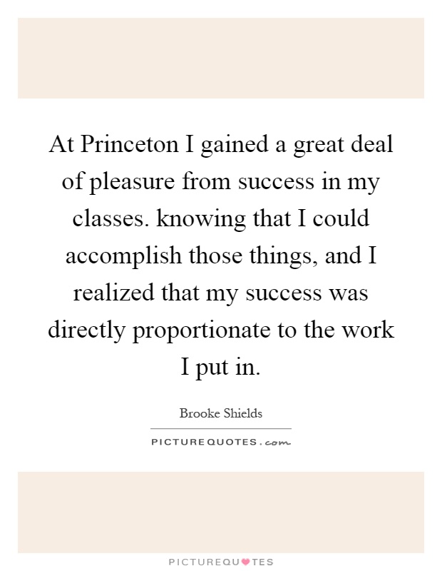 At Princeton I gained a great deal of pleasure from success in my classes. knowing that I could accomplish those things, and I realized that my success was directly proportionate to the work I put in Picture Quote #1
