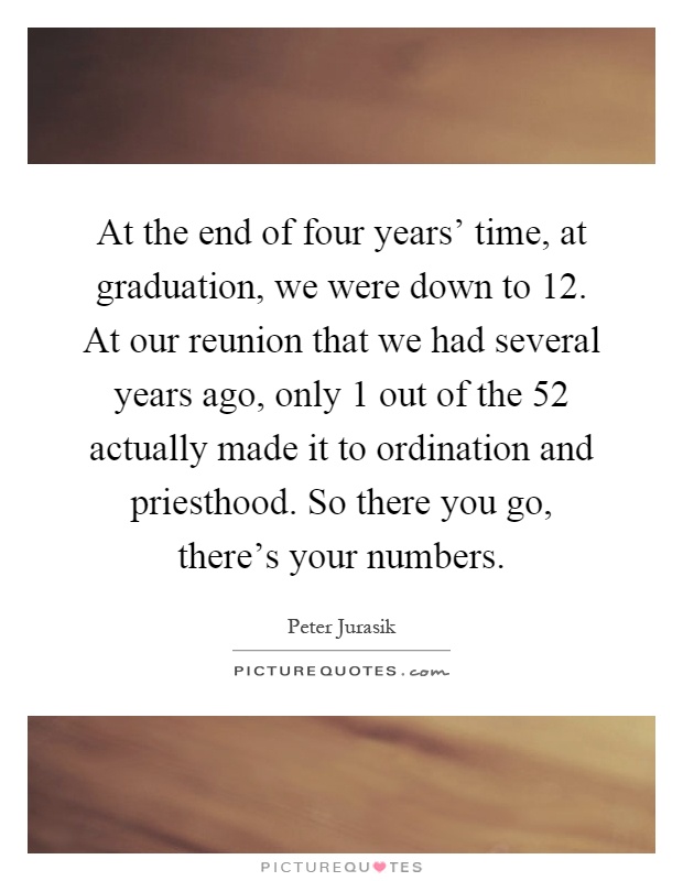 At the end of four years' time, at graduation, we were down to 12. At our reunion that we had several years ago, only 1 out of the 52 actually made it to ordination and priesthood. So there you go, there's your numbers Picture Quote #1