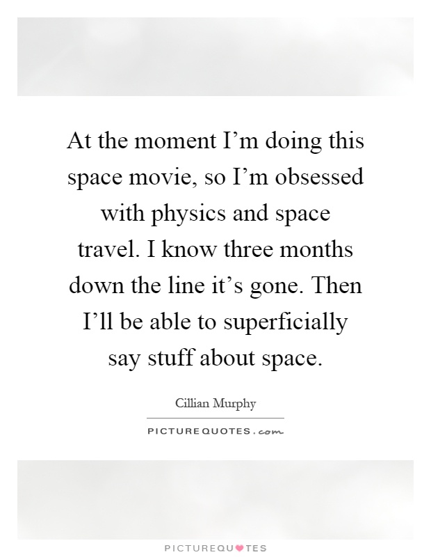 At the moment I'm doing this space movie, so I'm obsessed with physics and space travel. I know three months down the line it's gone. Then I'll be able to superficially say stuff about space Picture Quote #1