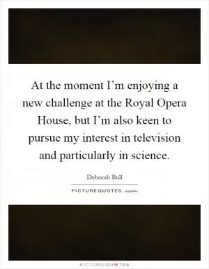 At the moment I’m enjoying a new challenge at the Royal Opera House, but I’m also keen to pursue my interest in television and particularly in science Picture Quote #1