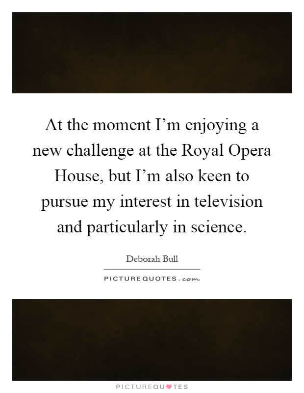 At the moment I'm enjoying a new challenge at the Royal Opera House, but I'm also keen to pursue my interest in television and particularly in science Picture Quote #1