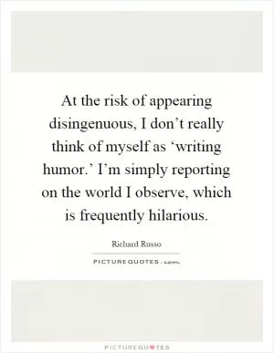 At the risk of appearing disingenuous, I don’t really think of myself as ‘writing humor.’ I’m simply reporting on the world I observe, which is frequently hilarious Picture Quote #1