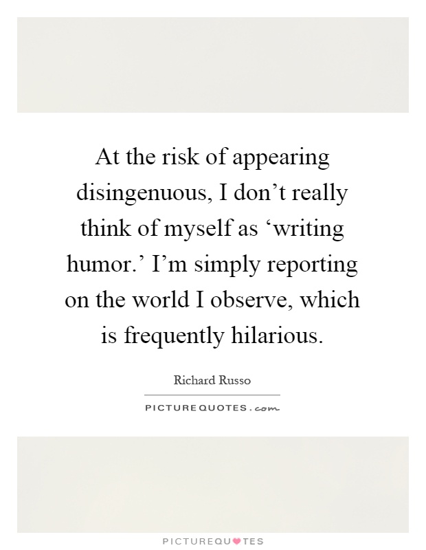 At the risk of appearing disingenuous, I don't really think of myself as ‘writing humor.' I'm simply reporting on the world I observe, which is frequently hilarious Picture Quote #1