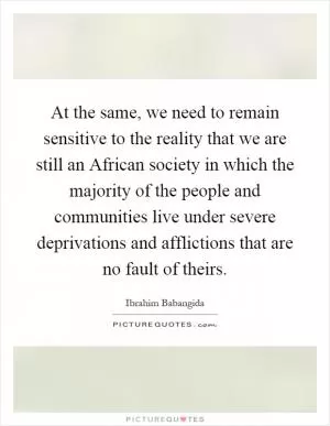 At the same, we need to remain sensitive to the reality that we are still an African society in which the majority of the people and communities live under severe deprivations and afflictions that are no fault of theirs Picture Quote #1