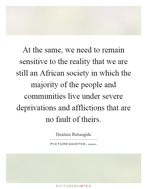 At the same, we need to remain sensitive to the reality that we are still an African society in which the majority of the people and communities live under severe deprivations and afflictions that are no fault of theirs Picture Quote #1
