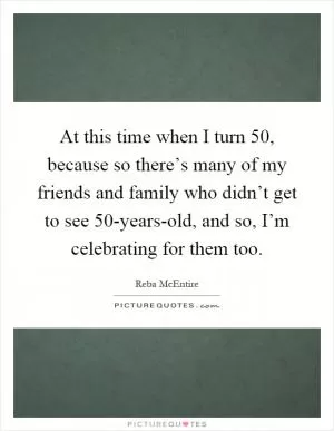 At this time when I turn 50, because so there’s many of my friends and family who didn’t get to see 50-years-old, and so, I’m celebrating for them too Picture Quote #1