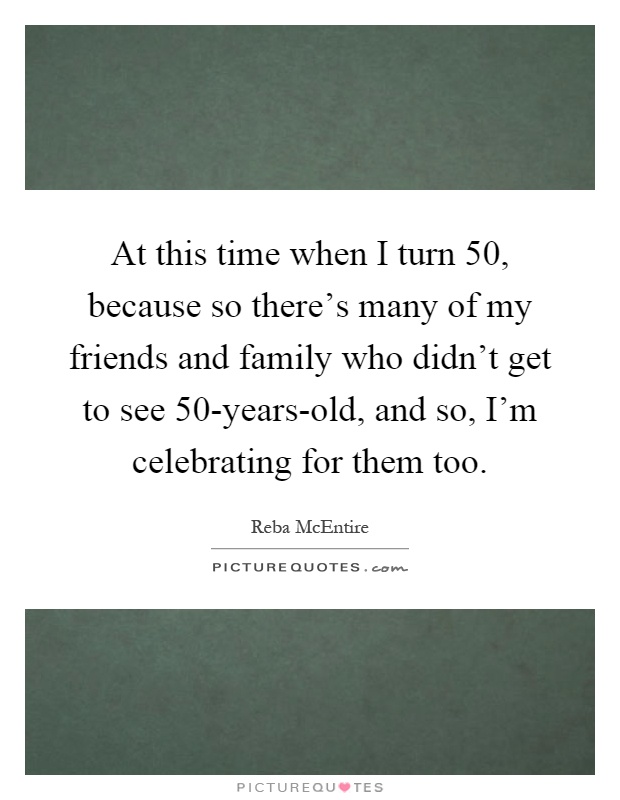 At this time when I turn 50, because so there's many of my friends and family who didn't get to see 50-years-old, and so, I'm celebrating for them too Picture Quote #1