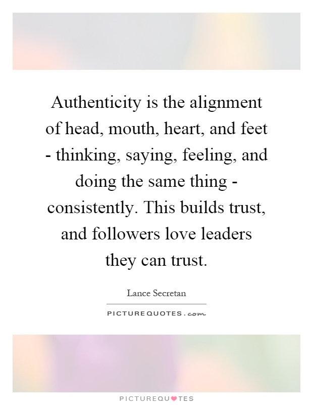 Authenticity is the alignment of head, mouth, heart, and feet - thinking, saying, feeling, and doing the same thing - consistently. This builds trust, and followers love leaders they can trust Picture Quote #1