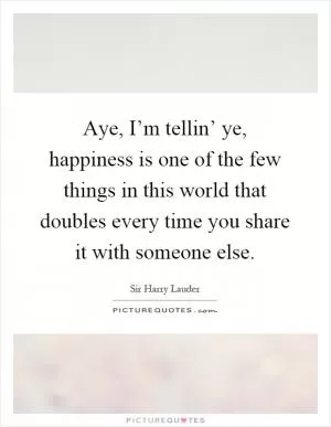 Aye, I’m tellin’ ye, happiness is one of the few things in this world that doubles every time you share it with someone else Picture Quote #1
