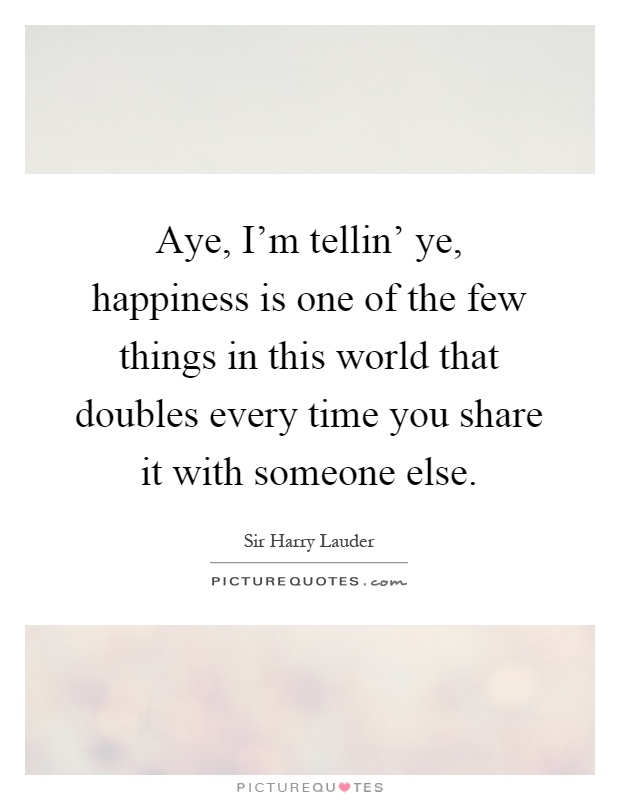 Aye, I'm tellin' ye, happiness is one of the few things in this world that doubles every time you share it with someone else Picture Quote #1