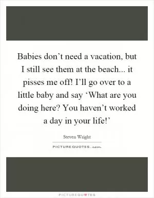 Babies don’t need a vacation, but I still see them at the beach... it pisses me off! I’ll go over to a little baby and say ‘What are you doing here? You haven’t worked a day in your life!’ Picture Quote #1