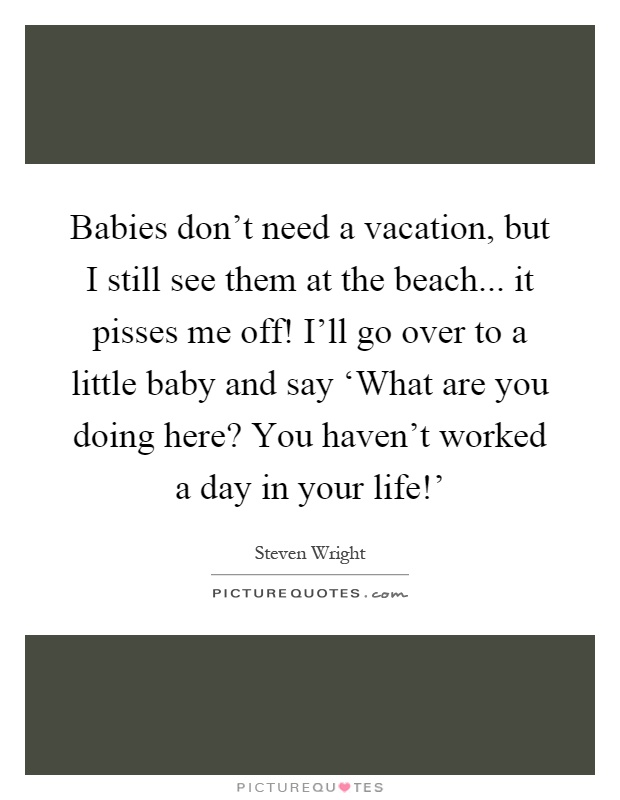 Babies don't need a vacation, but I still see them at the beach... it pisses me off! I'll go over to a little baby and say ‘What are you doing here? You haven't worked a day in your life!' Picture Quote #1