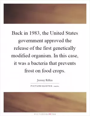 Back in 1983, the United States government approved the release of the first genetically modified organism. In this case, it was a bacteria that prevents frost on food crops Picture Quote #1