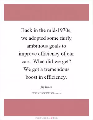 Back in the mid-1970s, we adopted some fairly ambitious goals to improve efficiency of our cars. What did we get? We got a tremendous boost in efficiency Picture Quote #1