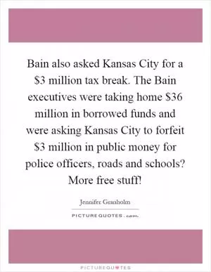 Bain also asked Kansas City for a $3 million tax break. The Bain executives were taking home $36 million in borrowed funds and were asking Kansas City to forfeit $3 million in public money for police officers, roads and schools? More free stuff! Picture Quote #1