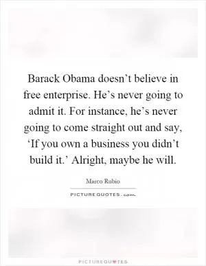 Barack Obama doesn’t believe in free enterprise. He’s never going to admit it. For instance, he’s never going to come straight out and say, ‘If you own a business you didn’t build it.’ Alright, maybe he will Picture Quote #1