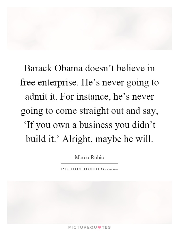Barack Obama doesn't believe in free enterprise. He's never going to admit it. For instance, he's never going to come straight out and say, ‘If you own a business you didn't build it.' Alright, maybe he will Picture Quote #1