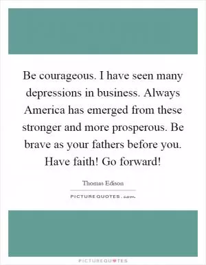 Be courageous. I have seen many depressions in business. Always America has emerged from these stronger and more prosperous. Be brave as your fathers before you. Have faith! Go forward! Picture Quote #1