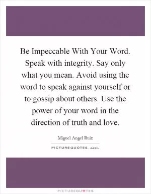 Be Impeccable With Your Word. Speak with integrity. Say only what you mean. Avoid using the word to speak against yourself or to gossip about others. Use the power of your word in the direction of truth and love Picture Quote #1