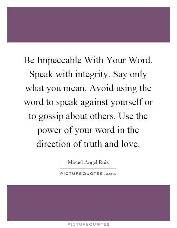 Be Impeccable With Your Word. Speak with integrity. Say only what you mean. Avoid using the word to speak against yourself or to gossip about others. Use the power of your word in the direction of truth and love Picture Quote #1