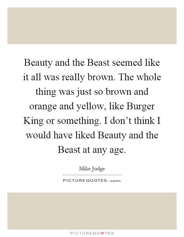 Beauty and the Beast seemed like it all was really brown. The whole thing was just so brown and orange and yellow, like Burger King or something. I don't think I would have liked Beauty and the Beast at any age Picture Quote #1