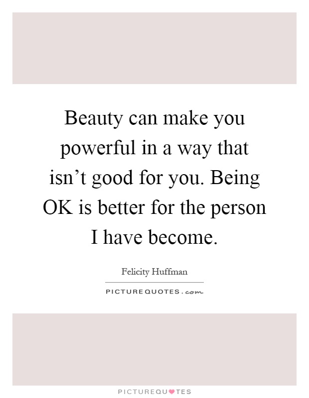 Beauty can make you powerful in a way that isn't good for you. Being OK is better for the person I have become Picture Quote #1
