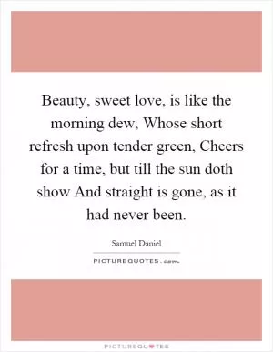 Beauty, sweet love, is like the morning dew, Whose short refresh upon tender green, Cheers for a time, but till the sun doth show And straight is gone, as it had never been Picture Quote #1