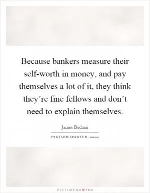 Because bankers measure their self-worth in money, and pay themselves a lot of it, they think they’re fine fellows and don’t need to explain themselves Picture Quote #1