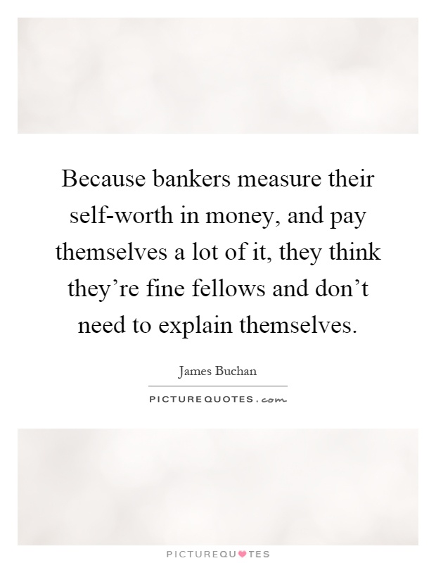 Because bankers measure their self-worth in money, and pay themselves a lot of it, they think they're fine fellows and don't need to explain themselves Picture Quote #1