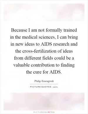Because I am not formally trained in the medical sciences, I can bring in new ideas to AIDS research and the cross-fertilization of ideas from different fields could be a valuable contribution to finding the cure for AIDS Picture Quote #1