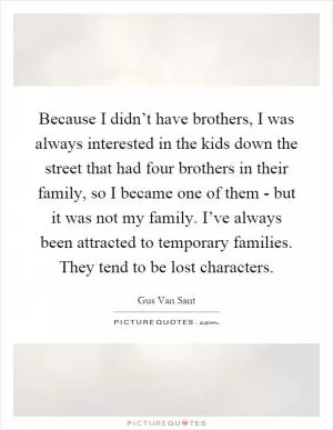 Because I didn’t have brothers, I was always interested in the kids down the street that had four brothers in their family, so I became one of them - but it was not my family. I’ve always been attracted to temporary families. They tend to be lost characters Picture Quote #1
