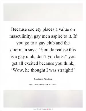 Because society places a value on masculinity, gay men aspire to it. If you go to a gay club and the doorman says, ‘You do realise this is a gay club, don’t you lads?’ you get all excited because you think, ‘Wow, he thought I was straight!’ Picture Quote #1