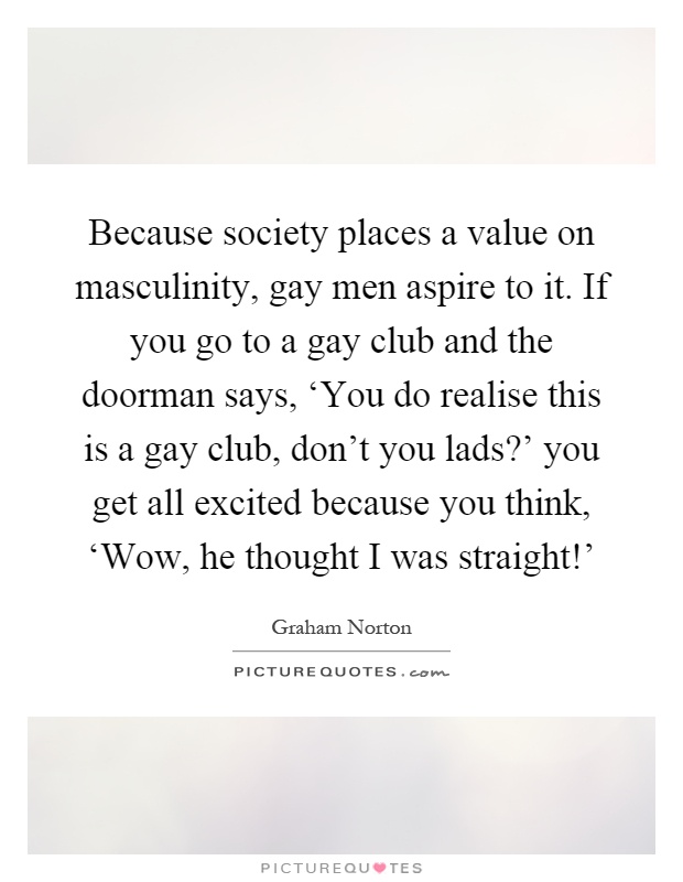 Because society places a value on masculinity, gay men aspire to it. If you go to a gay club and the doorman says, ‘You do realise this is a gay club, don't you lads?' you get all excited because you think, ‘Wow, he thought I was straight!' Picture Quote #1
