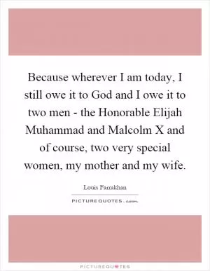 Because wherever I am today, I still owe it to God and I owe it to two men - the Honorable Elijah Muhammad and Malcolm X and of course, two very special women, my mother and my wife Picture Quote #1
