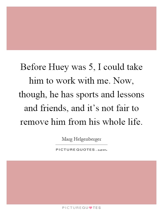 Before Huey was 5, I could take him to work with me. Now, though, he has sports and lessons and friends, and it's not fair to remove him from his whole life Picture Quote #1