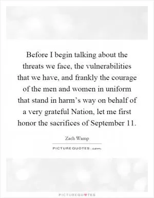 Before I begin talking about the threats we face, the vulnerabilities that we have, and frankly the courage of the men and women in uniform that stand in harm’s way on behalf of a very grateful Nation, let me first honor the sacrifices of September 11 Picture Quote #1